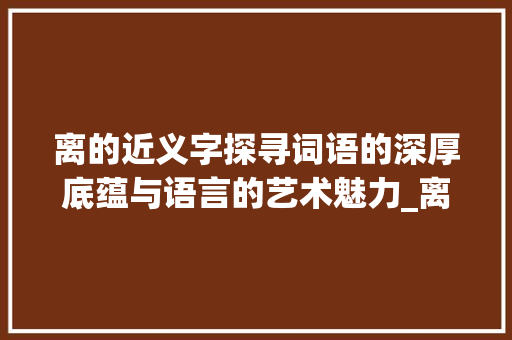 离的近义字探寻词语的深厚底蕴与语言的艺术魅力_离的近义字是什么意思