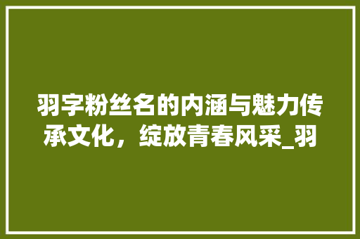 羽字粉丝名的内涵与魅力传承文化，绽放青春风采_羽字的粉丝名是什么意思