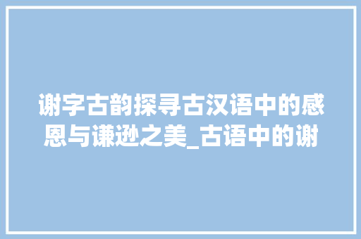 谢字古韵探寻古汉语中的感恩与谦逊之美_古语中的谢字常用意思有