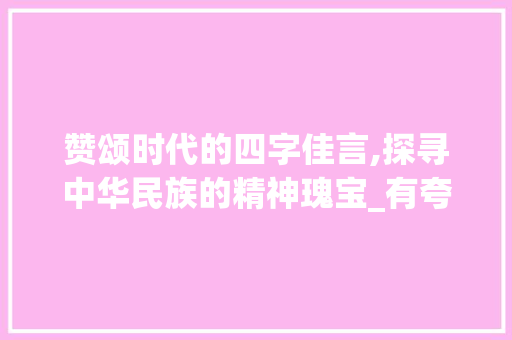 赞颂时代的四字佳言,探寻中华民族的精神瑰宝_有夸奖意思的四字词语