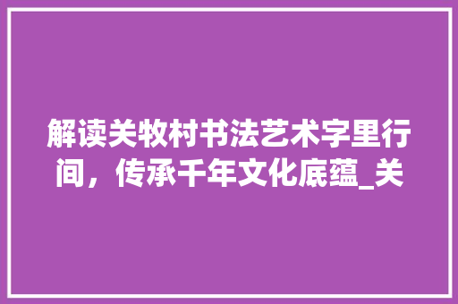 解读关牧村书法艺术字里行间,传承千年文化底蕴_关牧村写的字是什么意思