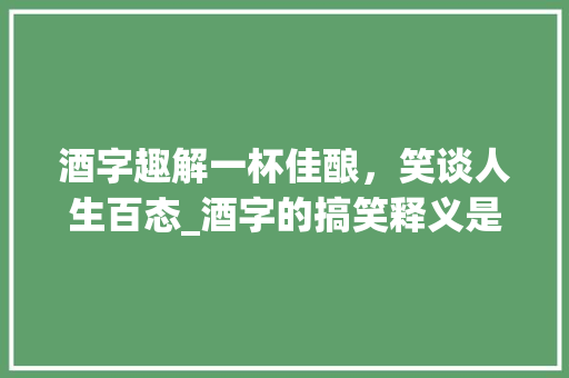 酒字趣解一杯佳酿,笑谈人生百态_酒字的搞笑释义是什么意思