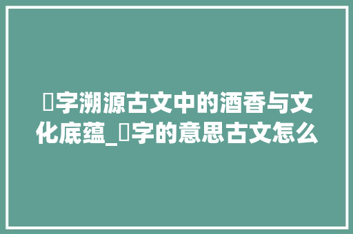 醙字溯源古文中的酒香与文化底蕴_醙字的意思古文怎么说的 第1张 醙字溯源古文中的酒香与文化底蕴_醙字的意思古文怎么说的 第1张