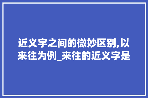 近义字之间的微妙区别,以来往为例_来往的近义字是什么意思