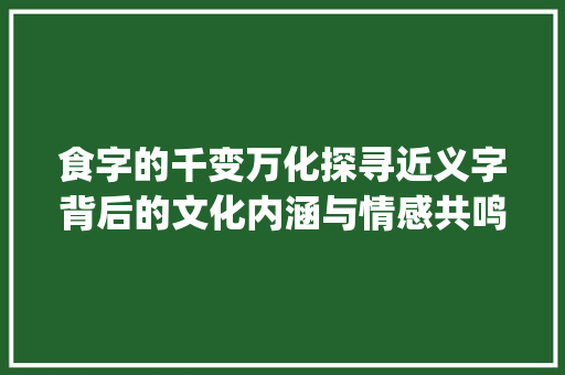 食字的千变万化探寻近义字背后的文化内涵与情感共鸣_食的近义字是什么意思