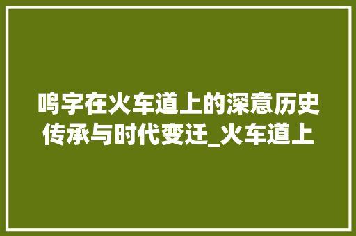 鸣字在火车道上的深意历史传承与时代变迁_火车道上的鸣字什么意思