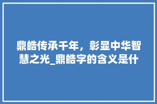 鼎皓传承千年,彰显中华智慧之光_鼎皓字的含义是什么意思