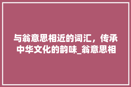 与翁意思相近的词汇，传承中华文化的韵味_翁意思相近的词有哪些字
