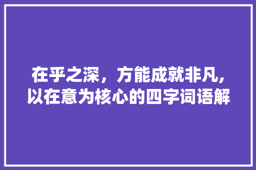 在乎之深,方能成就非凡,以在意为核心的四字词语解读_在意的意思四字词语